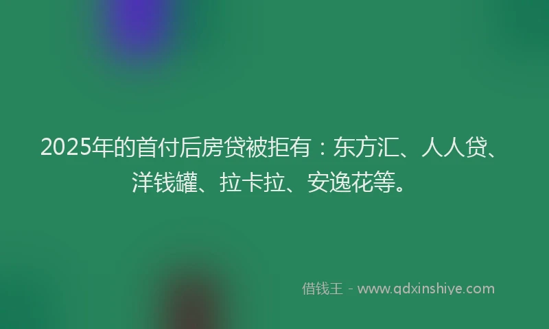 2025年的首付后房贷被拒有：东方汇、人人贷、洋钱罐、拉卡拉、安逸花等。