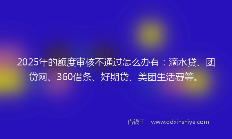 2025年的额度审核不通过怎么办有：滴水贷、团贷网、360借条、好期贷、美团生活费等。