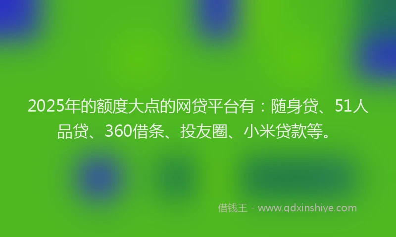 2025年的额度大点的网贷平台有：随身贷、51人品贷、360借条、投友圈、小米贷款等。
