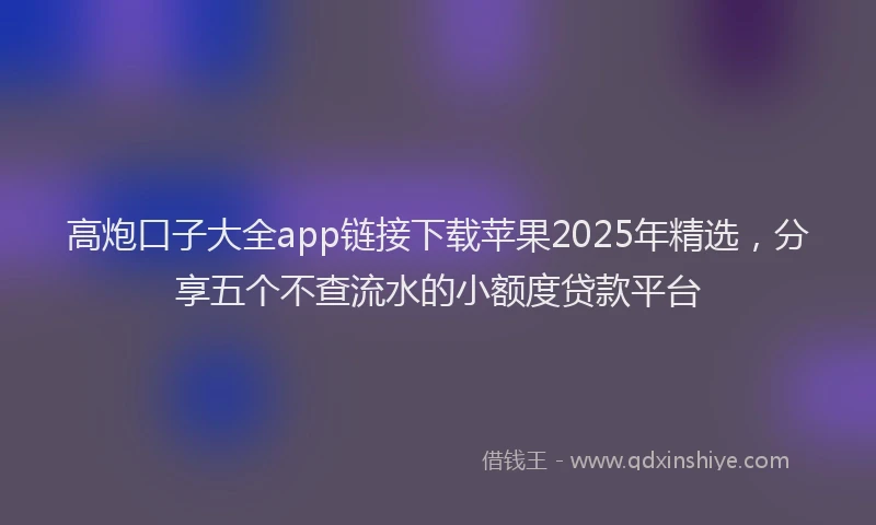 高炮口子大全app链接下载苹果2025年精选，分享五个不查流水的小额度贷款平台