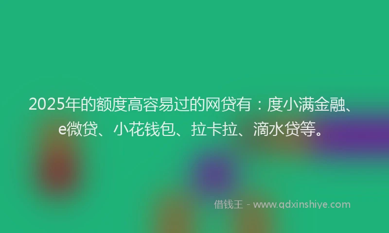 2025年的额度高容易过的网贷有：度小满金融、e微贷、小花钱包、拉卡拉、滴水贷等。