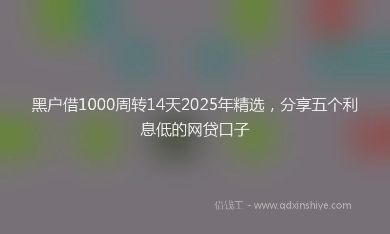 黑户借1000周转14天2025年精选，分享五个利息低的网贷口子