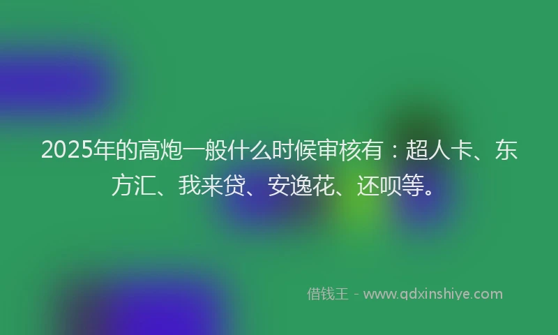 2025年的高炮一般什么时候审核有：超人卡、东方汇、我来贷、安逸花、还呗等。