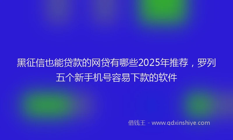 黑征信也能贷款的网贷有哪些2025年推荐，罗列五个新手机号容易下款的软件