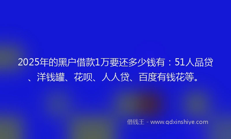 2025年的黑户借款1万要还多少钱有：51人品贷、洋钱罐、花呗、人人贷、百度有钱花等。
