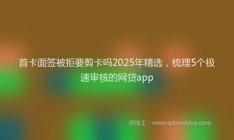 首卡面签被拒要剪卡吗2025年精选，梳理5个极速审核的网贷app