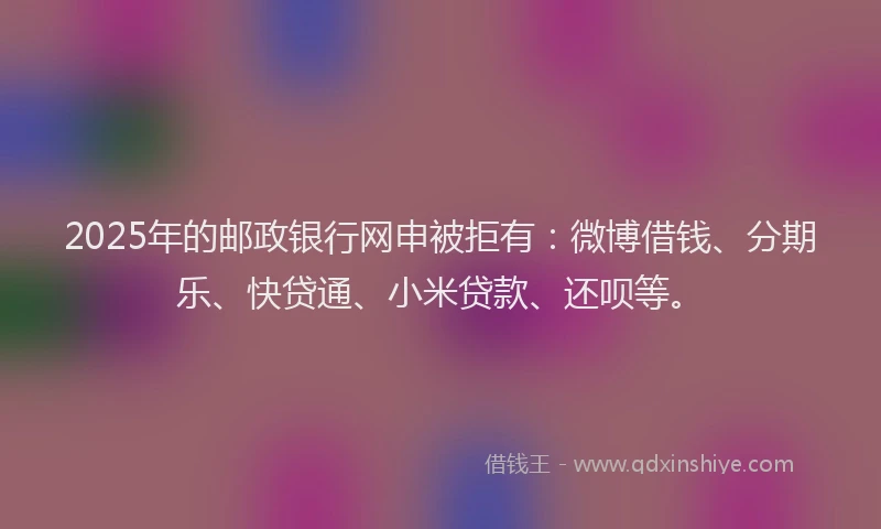 2025年的邮政银行网申被拒有：微博借钱、分期乐、快贷通、小米贷款、还呗等。