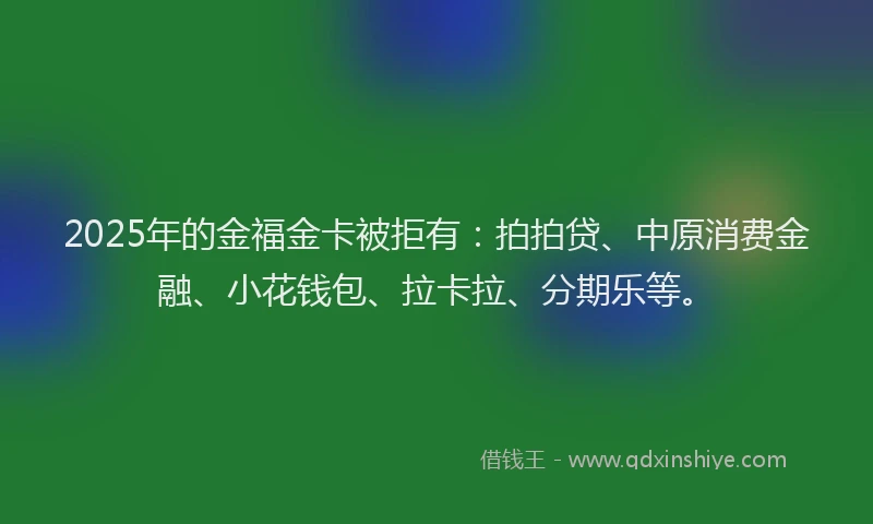 2025年的金福金卡被拒有：拍拍贷、中原消费金融、小花钱包、拉卡拉、分期乐等。
