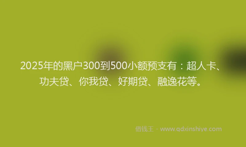 2025年的黑户300到500小额预支有：超人卡、功夫贷、你我贷、好期贷、融逸花等。