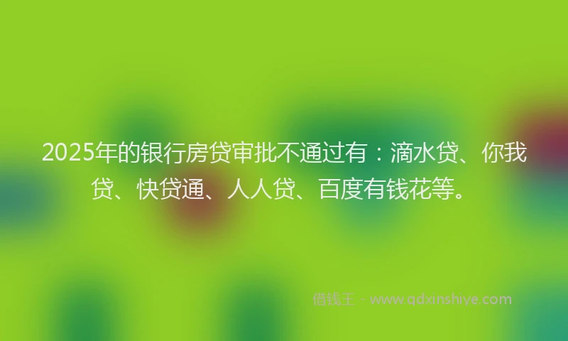 2025年的银行房贷审批不通过有：滴水贷、你我贷、快贷通、人人贷、百度有钱花等。