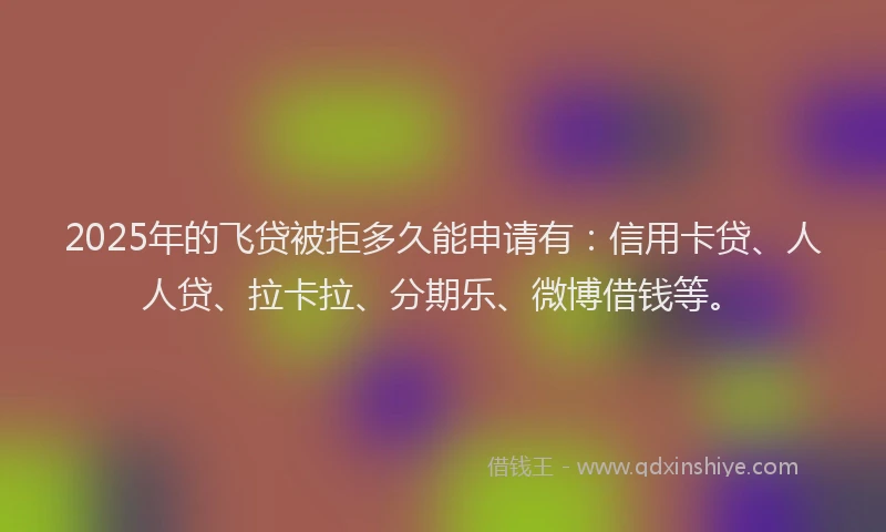 2025年的飞贷被拒多久能申请有：信用卡贷、人人贷、拉卡拉、分期乐、微博借钱等。