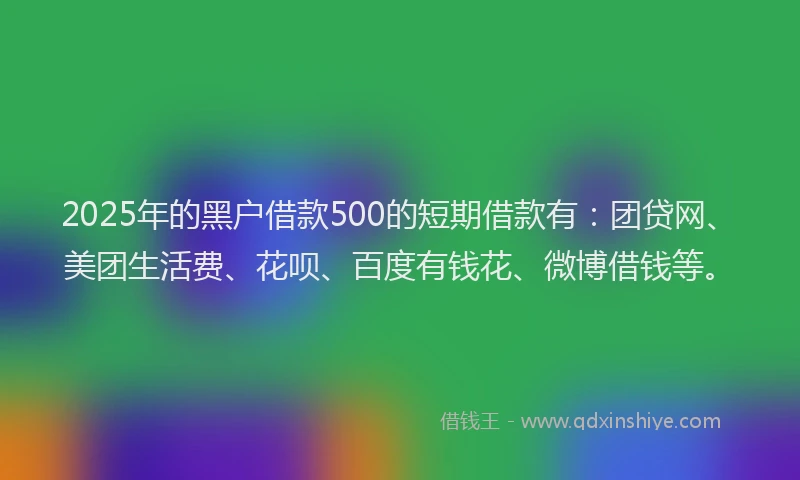 2025年的黑户借款500的短期借款有：团贷网、美团生活费、花呗、百度有钱花、微博借钱等。