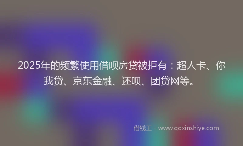 2025年的频繁使用借呗房贷被拒有：超人卡、你我贷、京东金融、还呗、团贷网等。