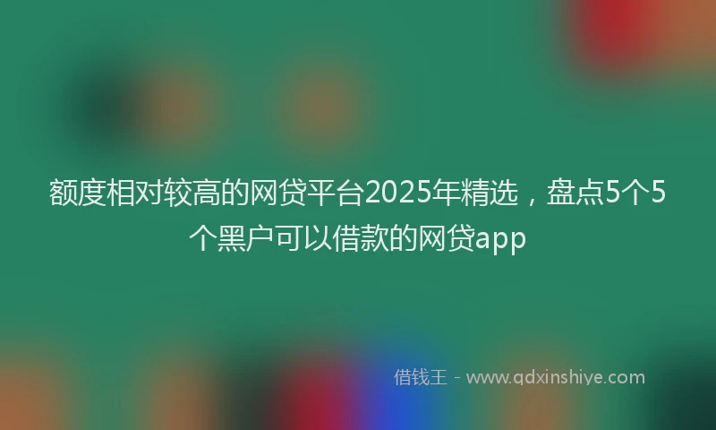 额度相对较高的网贷平台2025年精选，盘点5个5个黑户可以借款的网贷app