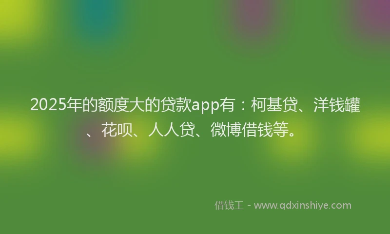 2025年的额度大的贷款app有：柯基贷、洋钱罐、花呗、人人贷、微博借钱等。
