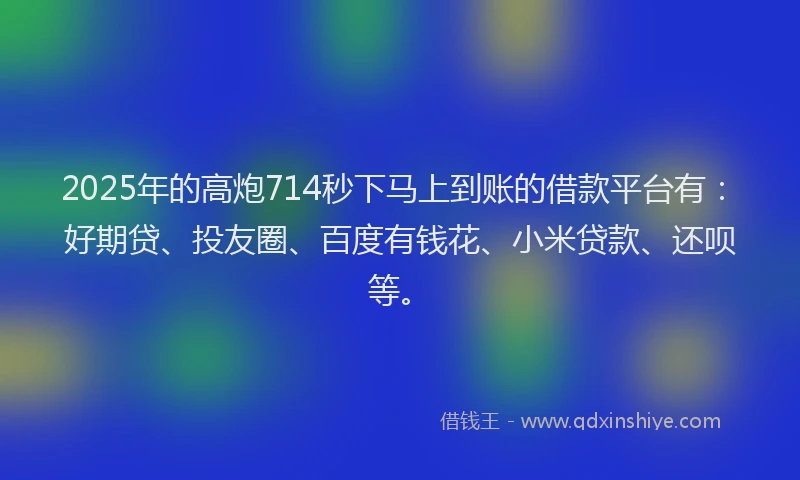 2025年的高炮714秒下马上到账的借款平台有：好期贷、投友圈、百度有钱花、小米贷款、还呗等。