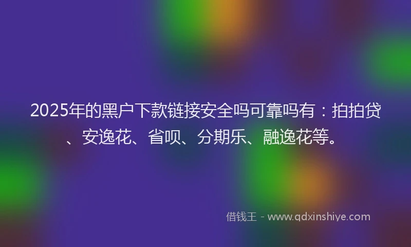 2025年的黑户下款链接安全吗可靠吗有：拍拍贷、安逸花、省呗、分期乐、融逸花等。