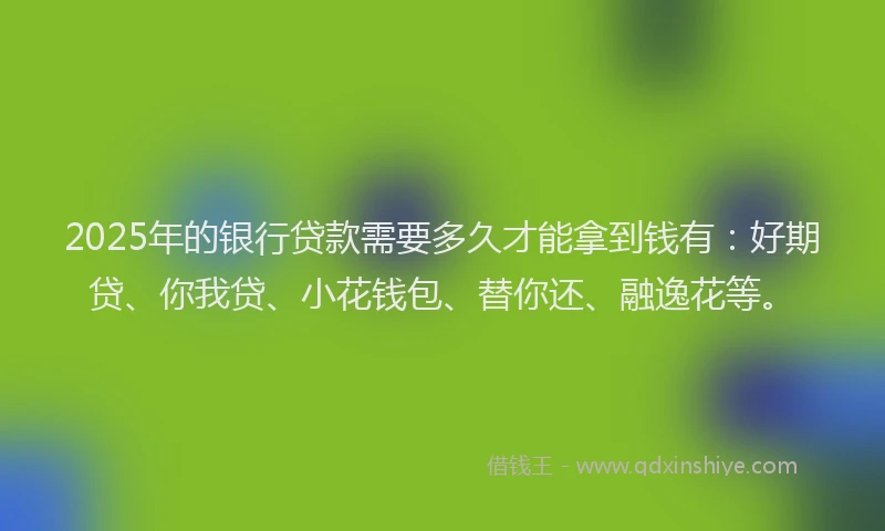 2025年的银行贷款需要多久才能拿到钱有：好期贷、你我贷、小花钱包、替你还、融逸花等。