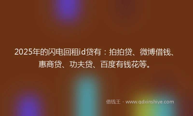2025年的闪电回租id贷有：拍拍贷、微博借钱、惠商贷、功夫贷、百度有钱花等。