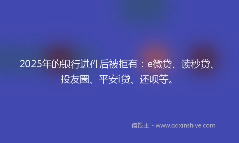 2025年的银行进件后被拒有：e微贷、读秒贷、投友圈、平安i贷、还呗等。