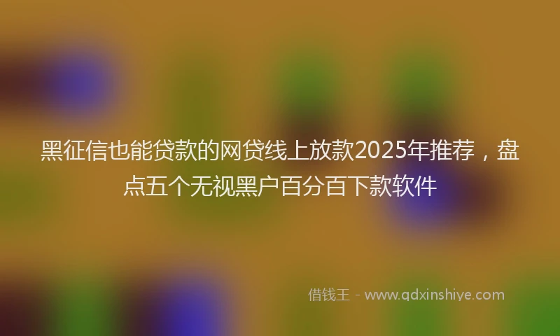 黑征信也能贷款的网贷线上放款2025年推荐，盘点五个无视黑户百分百下款软件