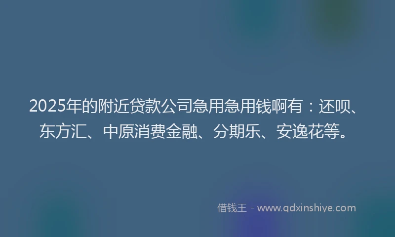 2025年的附近贷款公司急用急用钱啊有：还呗、东方汇、中原消费金融、分期乐、安逸花等。