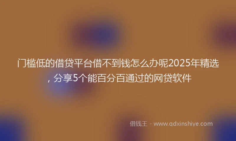 门槛低的借贷平台借不到钱怎么办呢2025年精选，分享5个能百分百通过的网贷软件