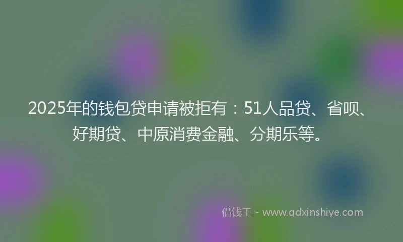 2025年的钱包贷申请被拒有：51人品贷、省呗、好期贷、中原消费金融、分期乐等。