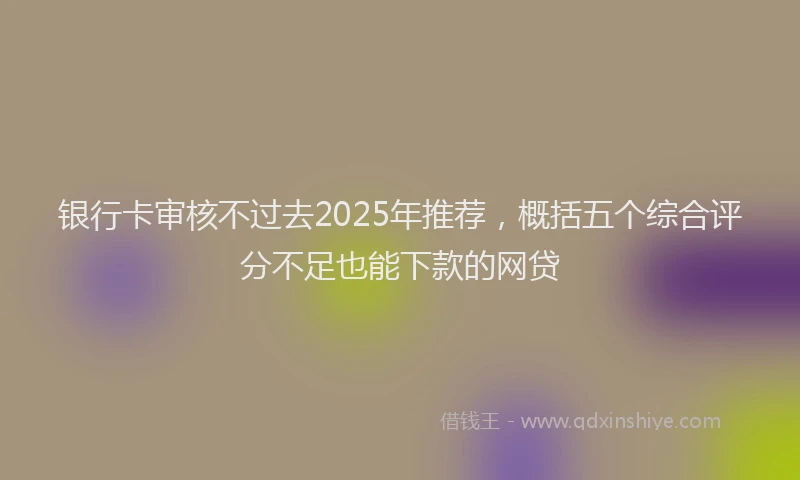 银行卡审核不过去2025年推荐，概括五个综合评分不足也能下款的网贷