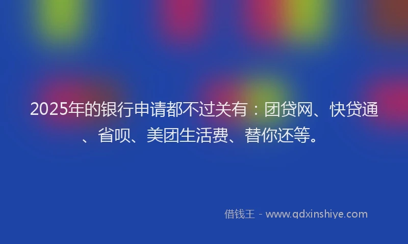 2025年的银行申请都不过关有：团贷网、快贷通、省呗、美团生活费、替你还等。