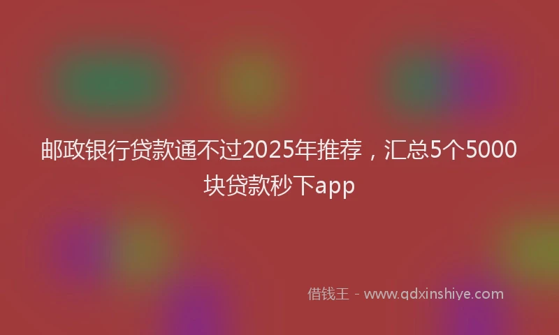 邮政银行贷款通不过2025年推荐，汇总5个5000块贷款秒下app