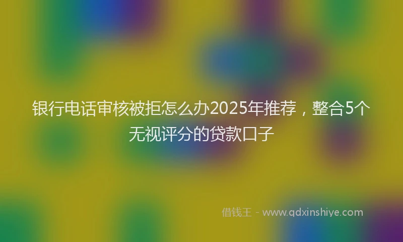 银行电话审核被拒怎么办2025年推荐，整合5个无视评分的贷款口子