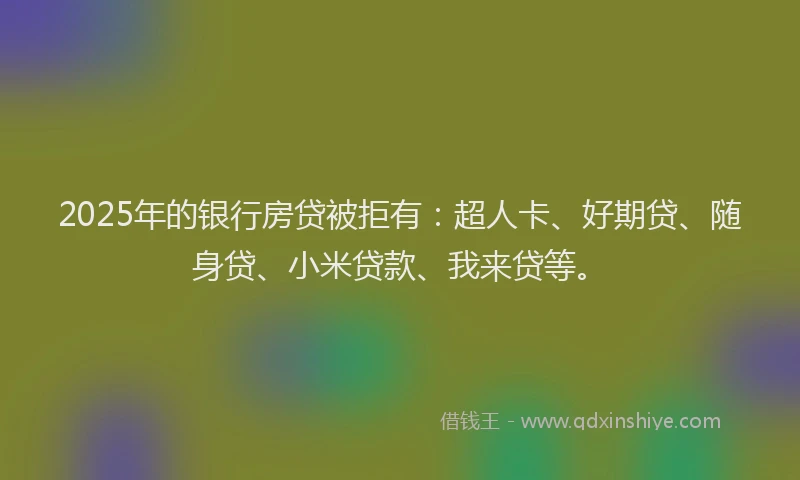 2025年的银行房贷被拒有：超人卡、好期贷、随身贷、小米贷款、我来贷等。
