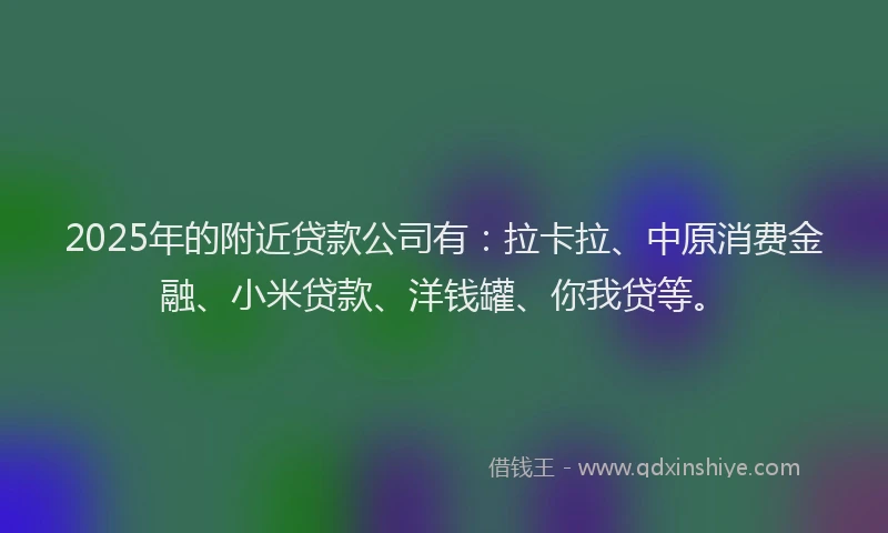 2025年的附近贷款公司有：拉卡拉、中原消费金融、小米贷款、洋钱罐、你我贷等。