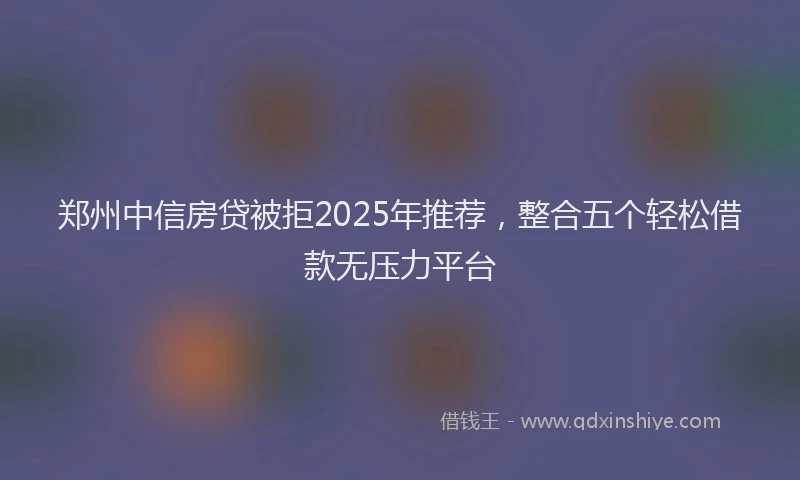 郑州中信房贷被拒2025年推荐，整合五个轻松借款无压力平台