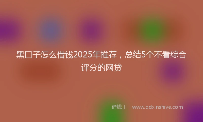 黑口子怎么借钱2025年推荐，总结5个不看综合评分的网贷