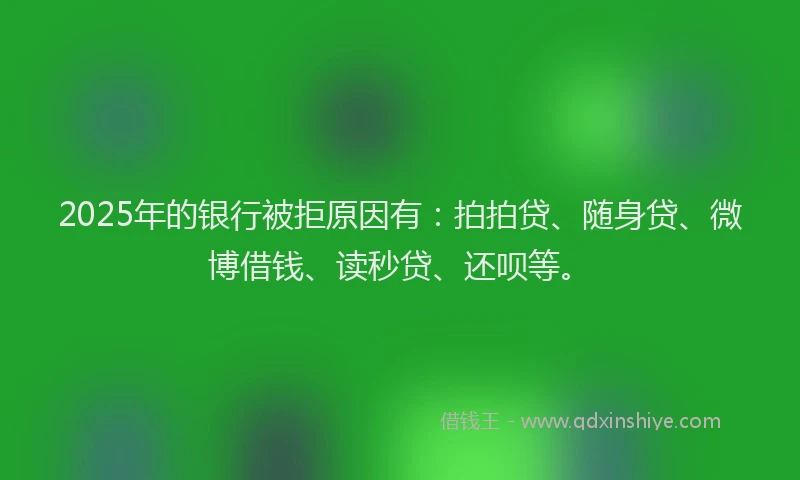 2025年的银行被拒原因有：拍拍贷、随身贷、微博借钱、读秒贷、还呗等。