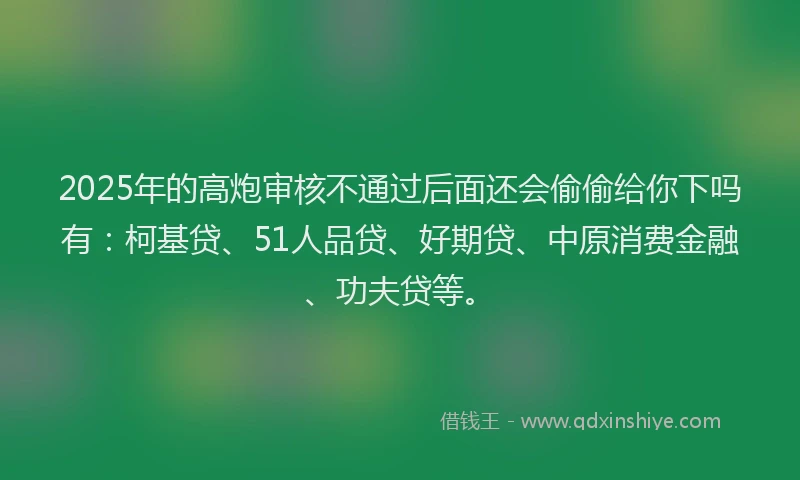 2025年的高炮审核不通过后面还会偷偷给你下吗有：柯基贷、51人品贷、好期贷、中原消费金融、功夫贷等。