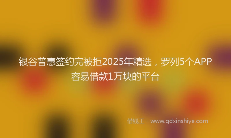 银谷普惠签约完被拒2025年精选，罗列5个APP容易借款1万块的平台