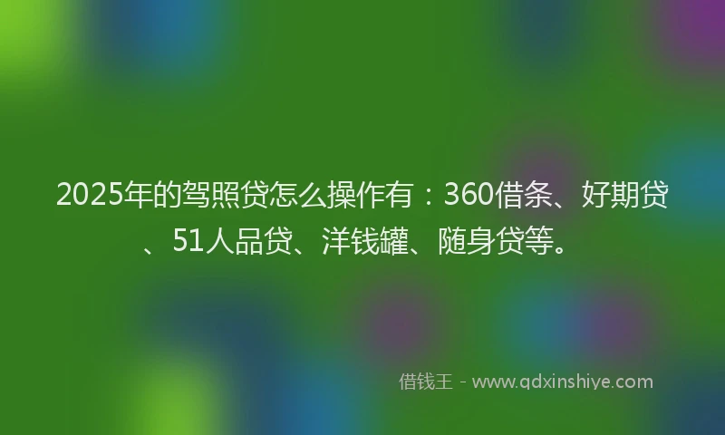 2025年的驾照贷怎么操作有：360借条、好期贷、51人品贷、洋钱罐、随身贷等。