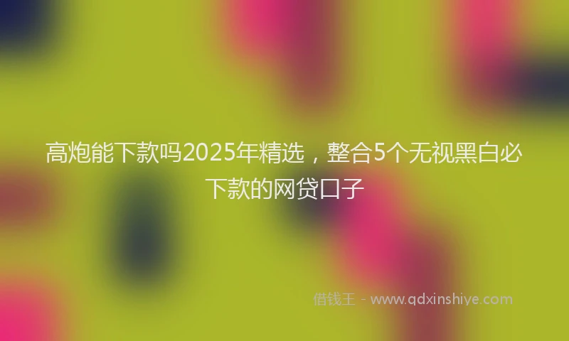 高炮能下款吗2025年精选，整合5个无视黑白必下款的网贷口子