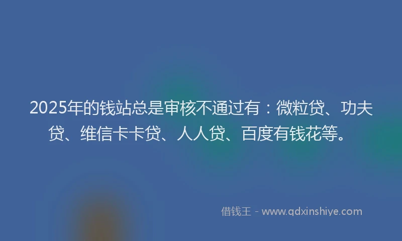 2025年的钱站总是审核不通过有：微粒贷、功夫贷、维信卡卡贷、人人贷、百度有钱花等。