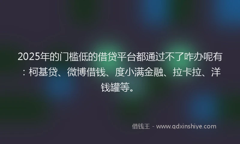 2025年的门槛低的借贷平台都通过不了咋办呢有：柯基贷、微博借钱、度小满金融、拉卡拉、洋钱罐等。