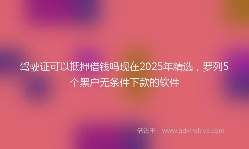 驾驶证可以抵押借钱吗现在2025年精选，罗列5个黑户无条件下款的软件