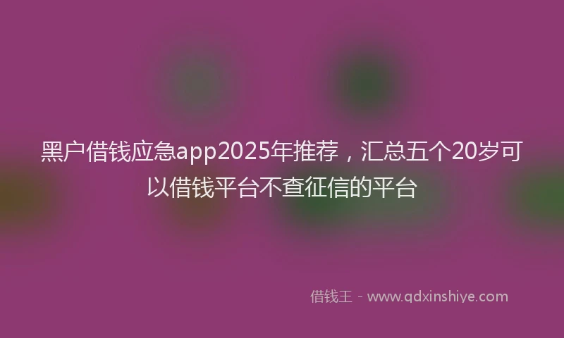 黑户借钱应急app2025年推荐，汇总五个20岁可以借钱平台不查征信的平台