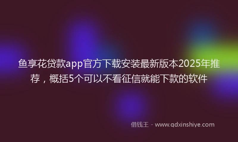 鱼享花贷款app官方下载安装最新版本2025年推荐，概括5个可以不看征信就能下款的软件