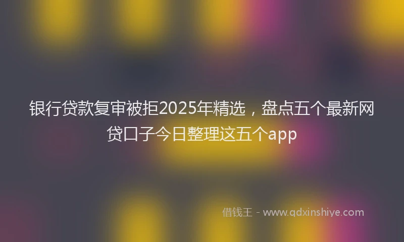银行贷款复审被拒2025年精选，盘点五个最新网贷口子今日整理这五个app