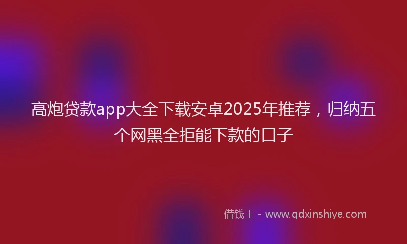 高炮贷款app大全下载安卓2025年推荐，归纳五个网黑全拒能下款的口子