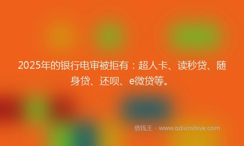 2025年的银行电审被拒有：超人卡、读秒贷、随身贷、还呗、e微贷等。