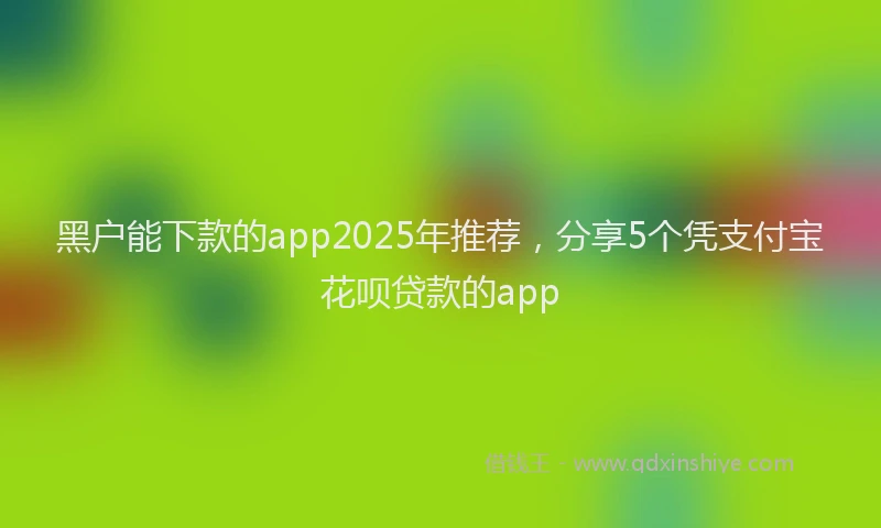黑户能下款的app2025年推荐，分享5个凭支付宝花呗贷款的app